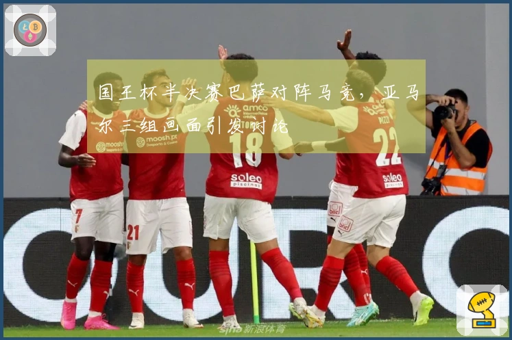国王杯半决赛巴萨对阵马竞，亚马尔三组画面引发讨论