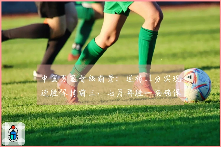中国男篮晋级前景：逆转11分实现连胜保持前三，七月再胜一场确保晋级