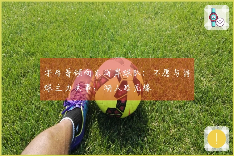 字母哥倾向东海岸球队：不愿与持球主力共事，湖人恐无缘