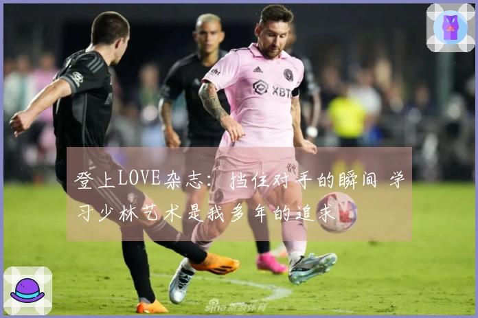 登上LOVE杂志：挡住对手的瞬间 学习少林艺术是我多年的追求