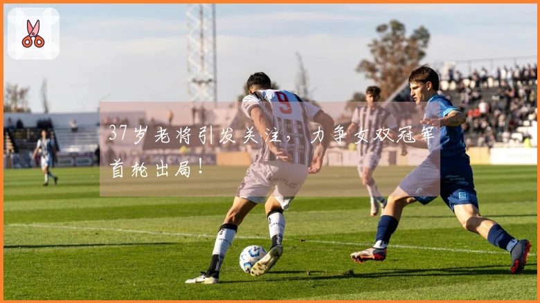 37岁老将引发关注,力争女双冠军首轮出局!