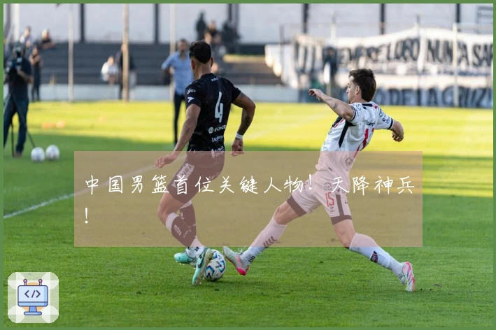 中国男篮首位关键人物！天降神兵！