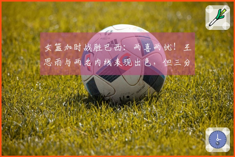 女篮加时战胜巴西：两喜两忧！王思雨与两名内线表现出色，但三分命中率低，下半场又缺兵少将！