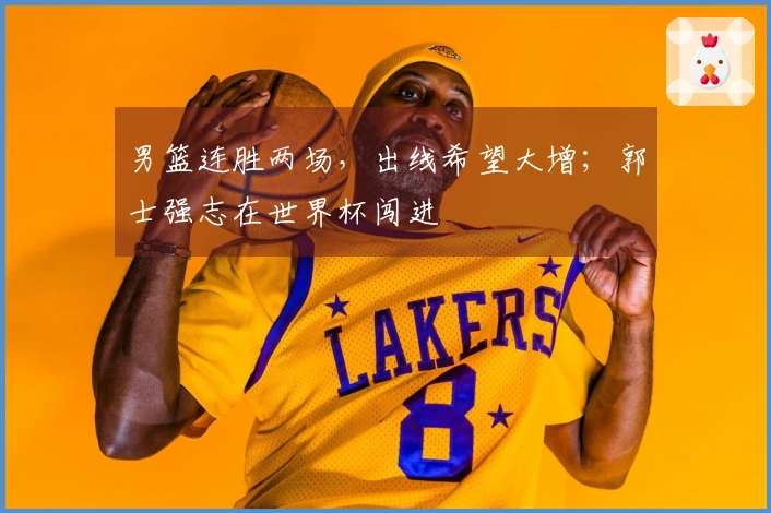 男篮连胜两场，出线希望大增；郭士强志在世界杯闯进