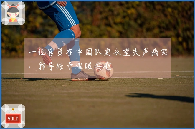 一位官员在中国队更衣室失声痛哭，郭导给予温暖安慰