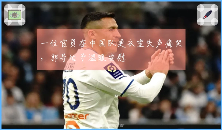 一位官员在中国队更衣室失声痛哭，郭导给予温暖安慰
