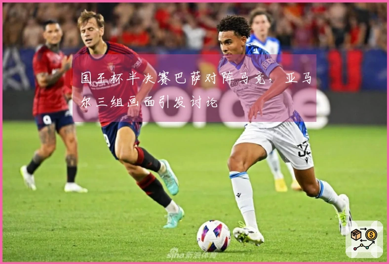 国王杯半决赛巴萨对阵马竞，亚马尔三组画面引发讨论