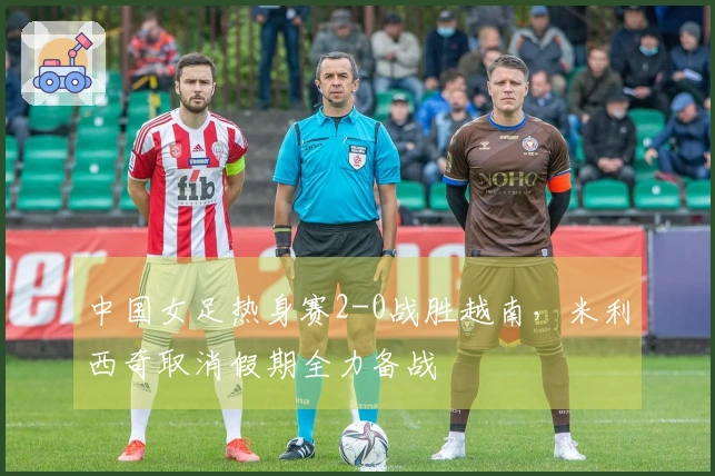中国女足热身赛2-0战胜越南，米利西奇取消假期全力备战