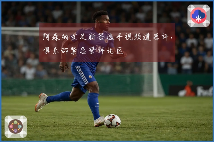 阿森纳女足新签选手视频遭恶评，俱乐部紧急禁评论区
