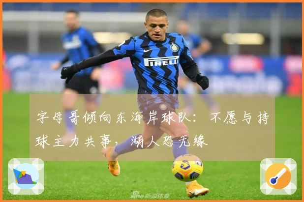 字母哥倾向东海岸球队：不愿与持球主力共事，湖人恐无缘