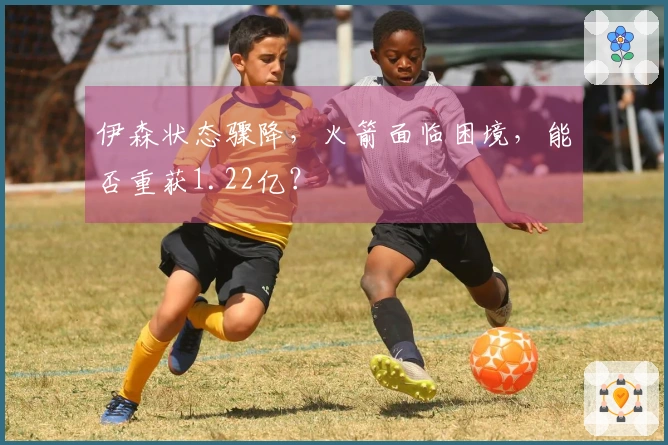 伊森状态骤降，火箭面临困境，能否重获1.22亿？