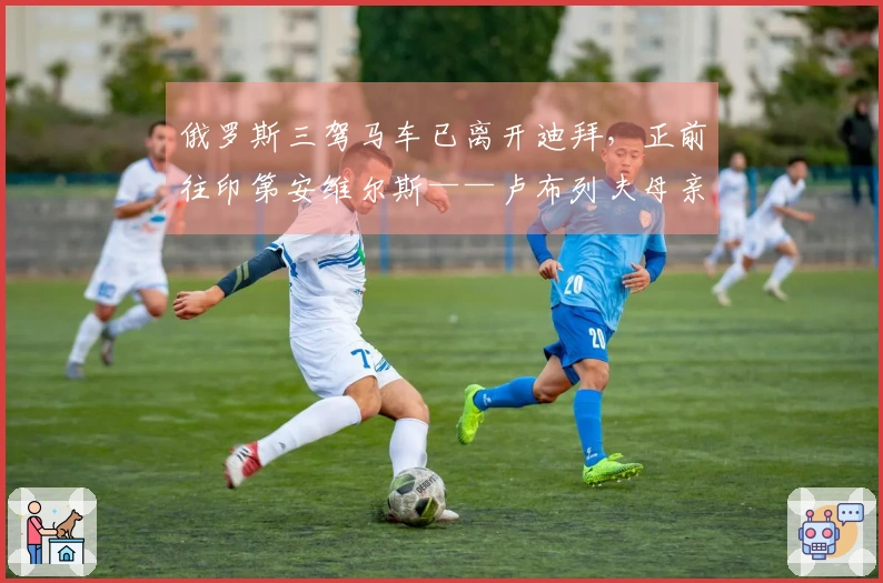 俄罗斯三驾马车已离开迪拜，正前往印第安维尔斯——卢布列夫母亲曝料