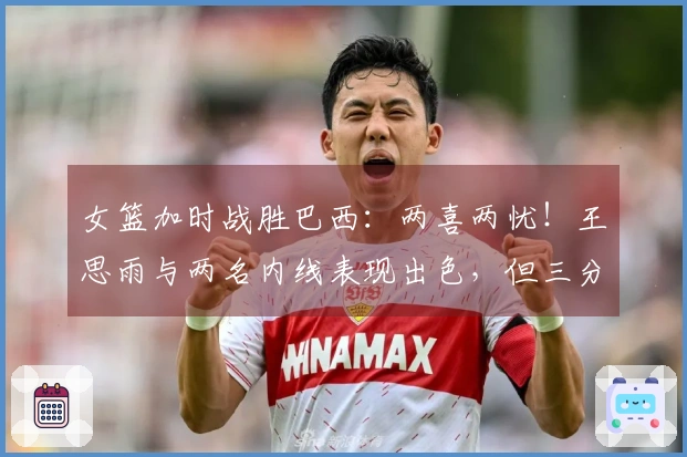 女篮加时战胜巴西：两喜两忧！王思雨与两名内线表现出色，但三分命中率低，下半场又缺兵少将！