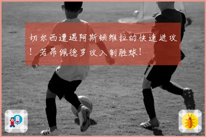 切尔西遭遇阿斯顿维拉的快速进攻！若昂佩德罗攻入制胜球！