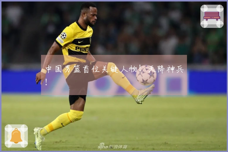 中国男篮首位关键人物！天降神兵！