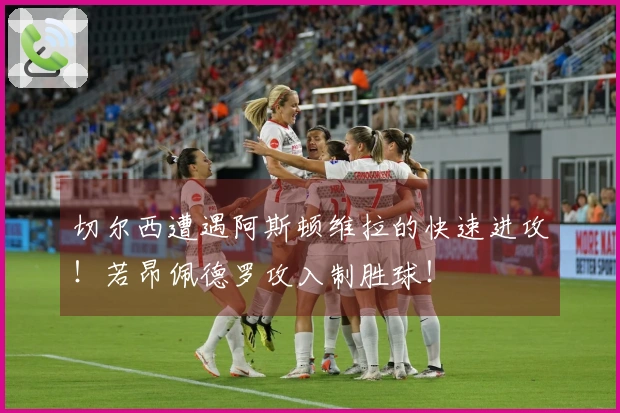 切尔西遭遇阿斯顿维拉的快速进攻！若昂佩德罗攻入制胜球！