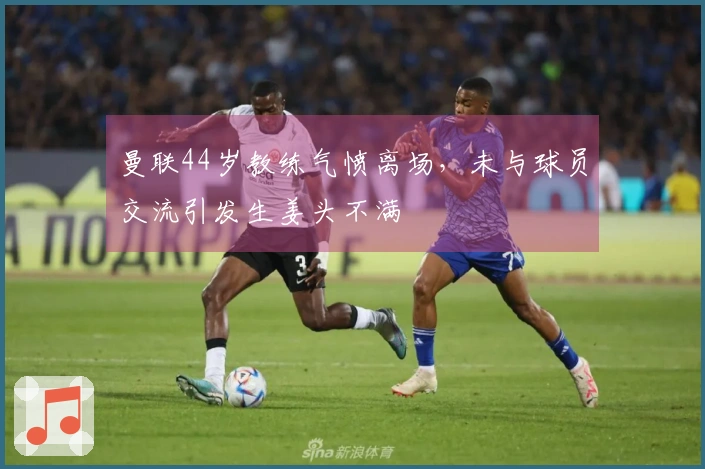 曼联44岁教练气愤离场，未与球员交流引发生姜头不满