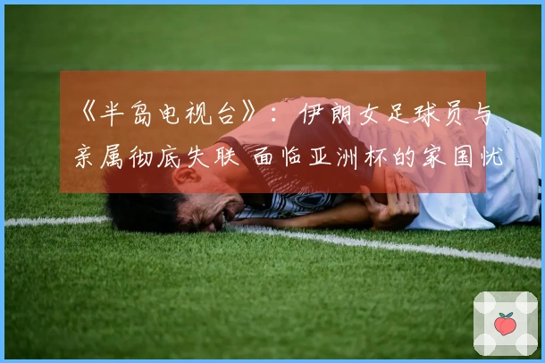 《半岛电视台》：伊朗女足球员与亲属彻底失联 面临亚洲杯的家国忧虑