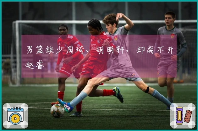 男篮缺少周琦、胡明轩，却离不开赵睿
