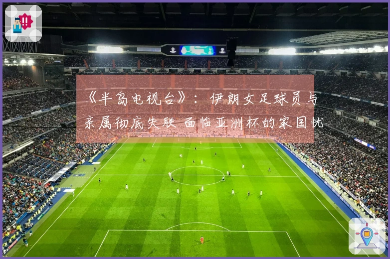 《半岛电视台》：伊朗女足球员与亲属彻底失联 面临亚洲杯的家国忧虑