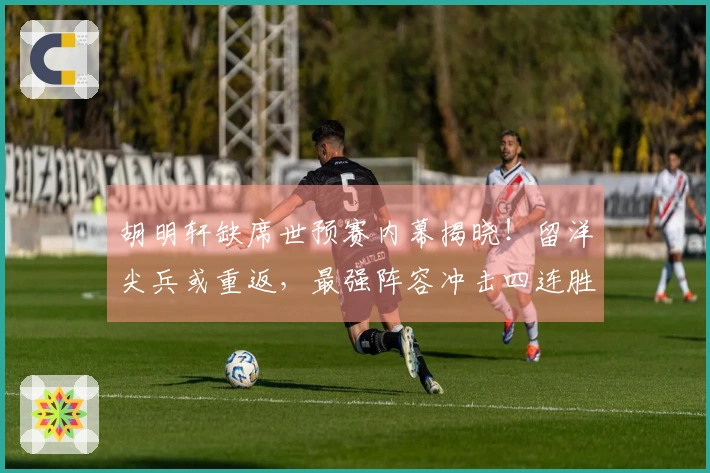 胡明轩缺席世预赛内幕揭晓！留洋尖兵或重返，最强阵容冲击四连胜！