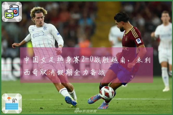 中国女足热身赛2-0战胜越南，米利西奇取消假期全力备战