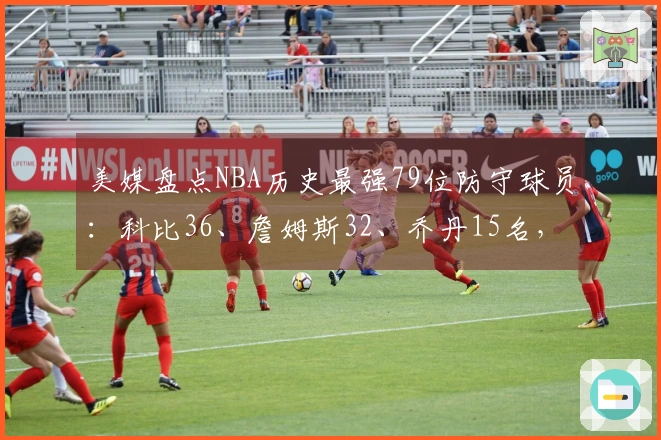 美媒盘点NBA历史最强79位防守球员：科比36、詹姆斯32、乔丹15名，中锋占据前两位