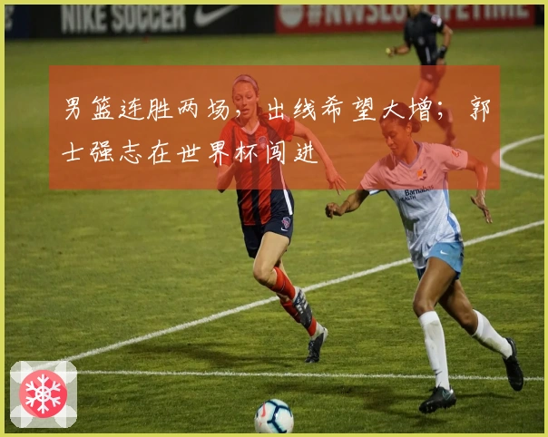 男篮连胜两场，出线希望大增；郭士强志在世界杯闯进