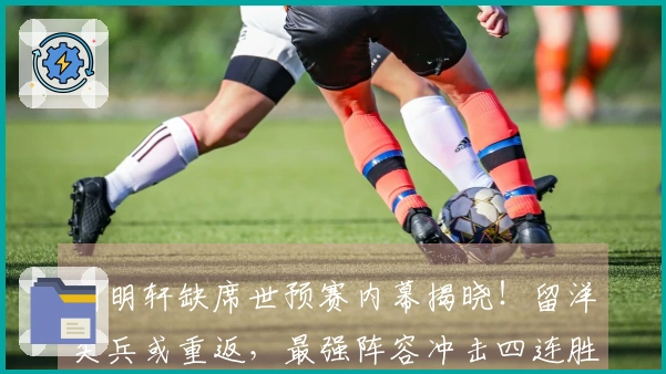 胡明轩缺席世预赛内幕揭晓！留洋尖兵或重返，最强阵容冲击四连胜！